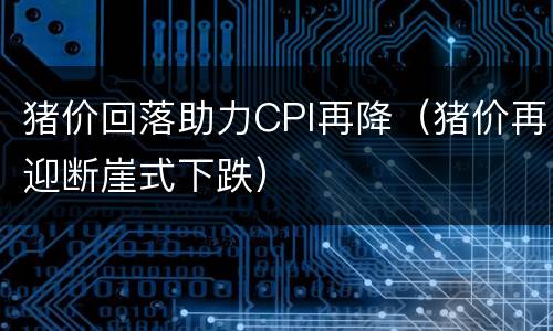 猪价回落助力CPI再降（猪价再迎断崖式下跌）