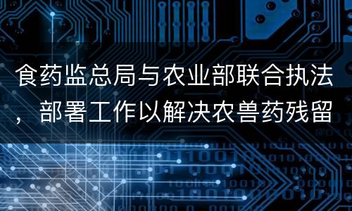 食药监总局与农业部联合执法，部署工作以解决农兽药残留问题