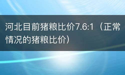 河北目前猪粮比价7.6:1（正常情况的猪粮比价）