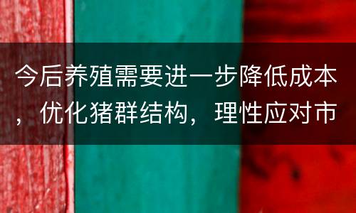 今后养殖需要进一步降低成本，优化猪群结构，理性应对市场变化