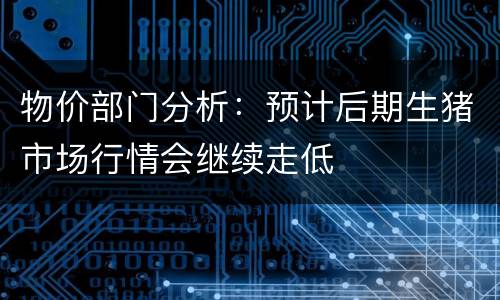物价部门分析：预计后期生猪市场行情会继续走低
