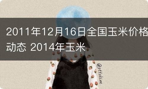 2011年12月16日全国玉米价格动态 2014年玉米