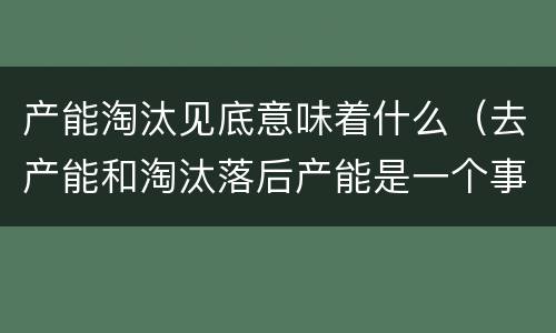 产能淘汰见底意味着什么（去产能和淘汰落后产能是一个事吗）