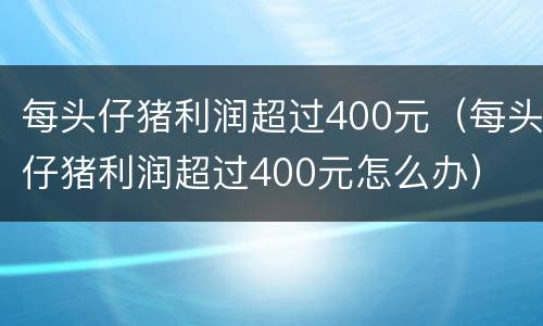每头仔猪利润超过400元（每头仔猪利润超过400元怎么办）