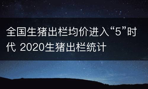全国生猪出栏均价进入“5”时代 2020生猪出栏统计