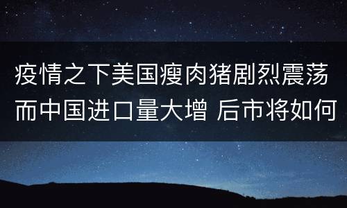 疫情之下美国瘦肉猪剧烈震荡而中国进口量大增 后市将如何？