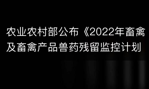 农业农村部公布《2022年畜禽及畜禽产品兽药残留监控计划》和《2022