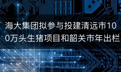 海大集团拟参与投建清远市100万头生猪项目和韶关市年出栏300万头