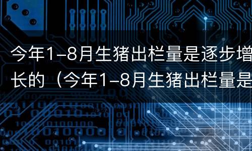 今年1-8月生猪出栏量是逐步增长的（今年1-8月生猪出栏量是逐步增长的多少倍）
