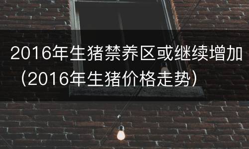 2016年生猪禁养区或继续增加（2016年生猪价格走势）