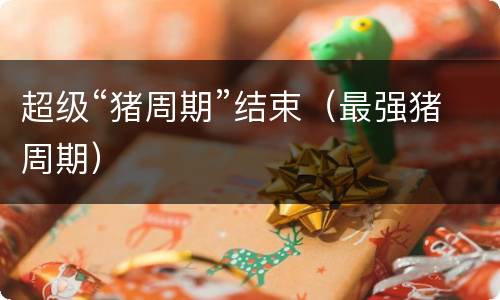 超级“猪周期”结束（最强猪周期）