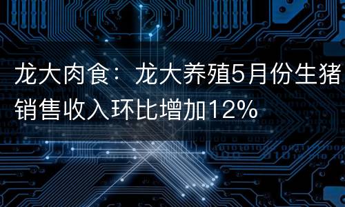 龙大肉食：龙大养殖5月份生猪销售收入环比增加12%