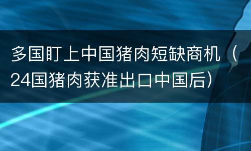 多国盯上中国猪肉短缺商机（24国猪肉获准出口中国后）