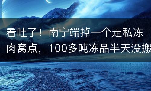 看吐了!南宁端掉一个走私冻肉窝点,100多吨冻品半天没搬完……