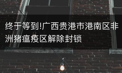 终于等到!广西贵港市港南区非洲猪瘟疫区解除封锁