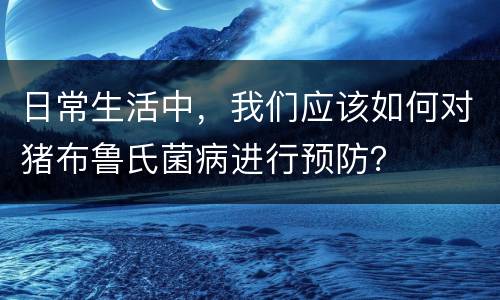 日常生活中，我们应该如何对猪布鲁氏菌病进行预防？
