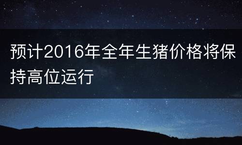 预计2016年全年生猪价格将保持高位运行