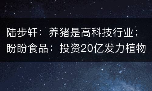 陆步轩：养猪是高科技行业；盼盼食品：投资20亿发力植物肉