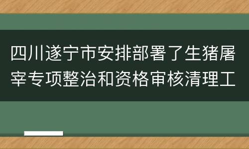 四川遂宁市安排部署了生猪屠宰专项整治和资格审核清理工作