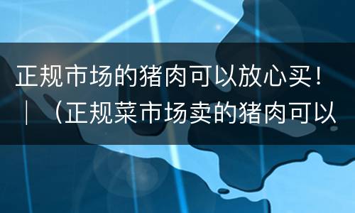 正规市场的猪肉可以放心买！│（正规菜市场卖的猪肉可以放心购买吗）