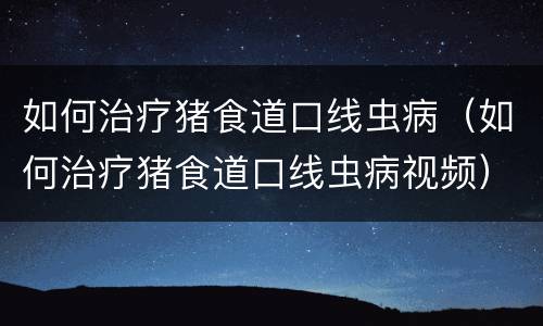如何治疗猪食道口线虫病（如何治疗猪食道口线虫病视频）