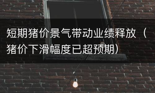 短期猪价景气带动业绩释放（猪价下滑幅度已超预期）