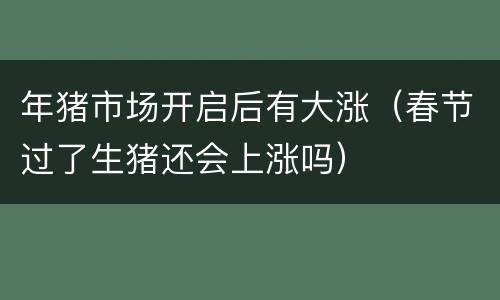 年猪市场开启后有大涨（春节过了生猪还会上涨吗）