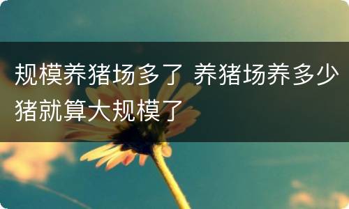 规模养猪场多了 养猪场养多少猪就算大规模了