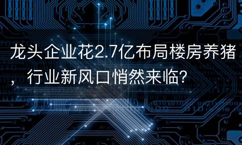 龙头企业花2.7亿布局楼房养猪，行业新风口悄然来临？