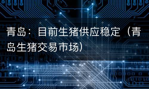 青岛：目前生猪供应稳定（青岛生猪交易市场）