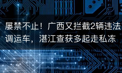 屡禁不止！广西又拦截2辆违法调运车，湛江查获多起走私冻品案，
