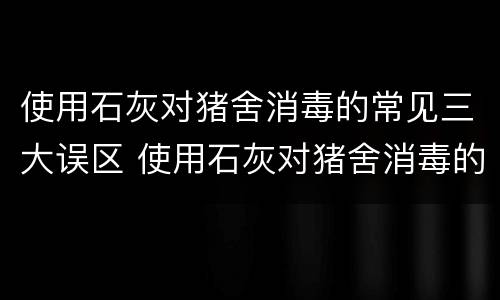 使用石灰对猪舍消毒的常见三大误区 使用石灰对猪舍消毒的常见三大误区是什么