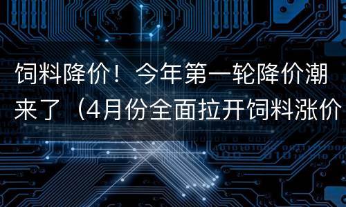 饲料降价！今年第一轮降价潮来了（4月份全面拉开饲料涨价）