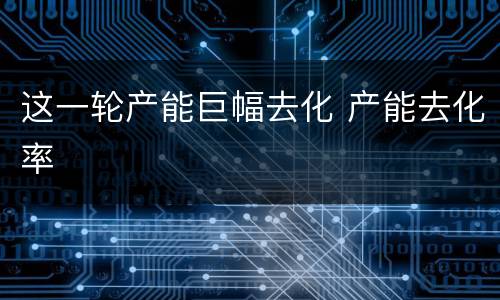 这一轮产能巨幅去化 产能去化率