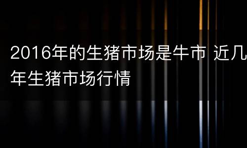 2016年的生猪市场是牛市 近几年生猪市场行情