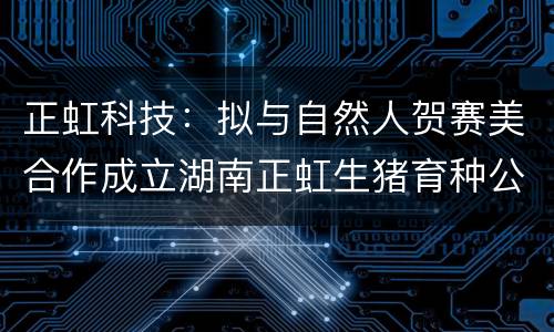 正虹科技：拟与自然人贺赛美合作成立湖南正虹生猪育种公司