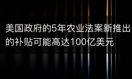 美国政府的5年农业法案新推出的补贴可能高达100亿美元