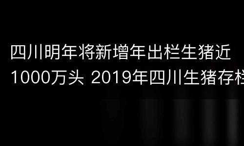 四川明年将新增年出栏生猪近1000万头 2019年四川生猪存栏量