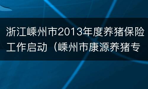 浙江嵊州市2013年度养猪保险工作启动（嵊州市康源养猪专业合作社）