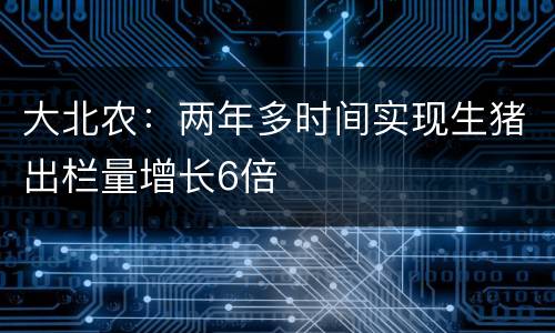 大北农：两年多时间实现生猪出栏量增长6倍