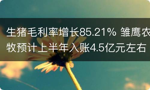生猪毛利率增长85.21% 雏鹰农牧预计上半年入账4.5亿元左右