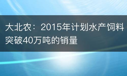大北农：2015年计划水产饲料突破40万吨的销量