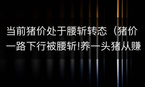 当前猪价处于腰斩转态（猪价一路下行被腰斩!养一头猪从赚3000元到亏千元 猪价）