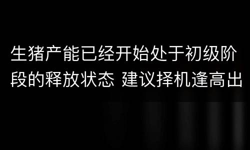 生猪产能已经开始处于初级阶段的释放状态 建议择机逢高出栏