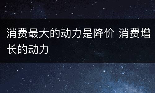 消费最大的动力是降价 消费增长的动力