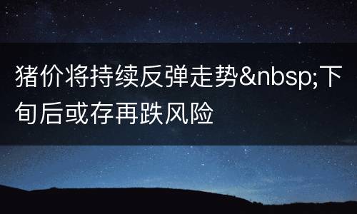 猪价将持续反弹走势&nbsp;下旬后或存再跌风险