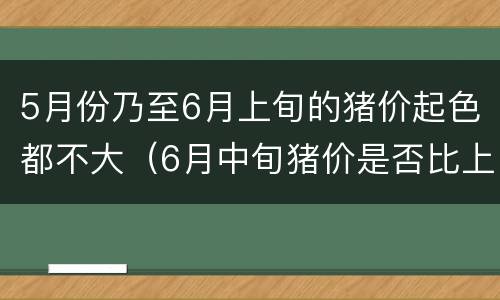 5月份乃至6月上旬的猪价起色都不大（6月中旬猪价是否比上旬的高）