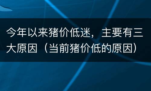 今年以来猪价低迷，主要有三大原因（当前猪价低的原因）
