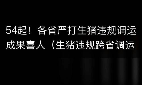 54起！各省严打生猪违规调运成果喜人（生猪违规跨省调运处罚）
