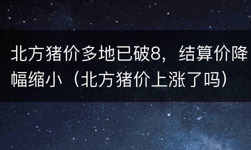 北方猪价多地已破8，结算价降幅缩小（北方猪价上涨了吗）